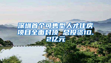 深圳首个可售型人才住房项目全面封顶 总投资10.2亿元