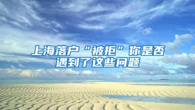 上海落户“被拒”你是否遇到了这些问题