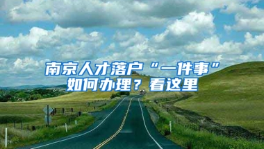 南京人才落户“一件事”如何办理？看这里