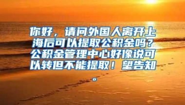 你好，请问外国人离开上海后可以提取公积金吗？公积金管理中心好像说可以转但不能提取！望告知。