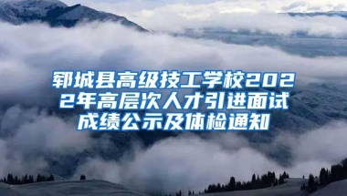 郓城县高级技工学校2022年高层次人才引进面试成绩公示及体检通知