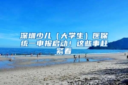 深圳少儿（大学生）医保统一申报启动！这些事赶紧看