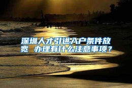 深圳人才引进入户条件放宽 办理有什么注意事项？