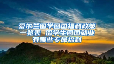 爱尔兰留学回国福利政策一览表 留学生回国就业有哪些专属福利