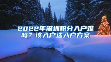 2022年深圳积分入户难吗？该入户选入户方案