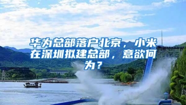 华为总部落户北京，小米在深圳拟建总部，意欲何为？