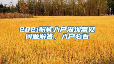 2021职称入户深圳常见问题解答，入户必看