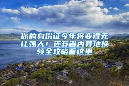 你的身份证今年将变得无比强大！还有省内异地换领全攻略看这里