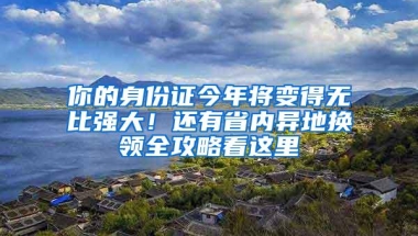 你的身份证今年将变得无比强大！还有省内异地换领全攻略看这里