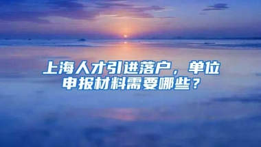 上海人才引进落户，单位申报材料需要哪些？