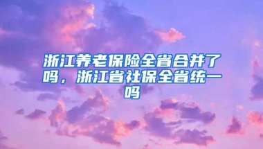 浙江养老保险全省合并了吗，浙江省社保全省统一吗