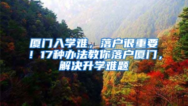 厦门入学难，落户很重要！17种办法教你落户厦门，解决升学难题