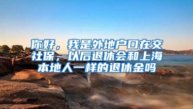 你好，我是外地户口在交社保，以后退休会和上海本地人一样的退休金吗