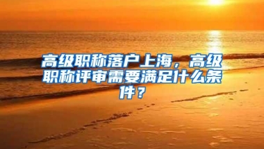 高级职称落户上海，高级职称评审需要满足什么条件？