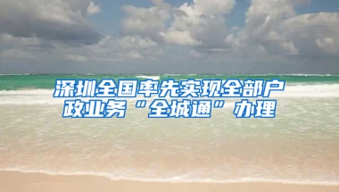 深圳全国率先实现全部户政业务“全城通”办理