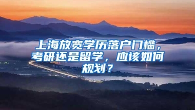 上海放宽学历落户门槛，考研还是留学，应该如何规划？