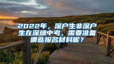 2022年，深户生非深户生在深圳中考，需要准备哪些报名材料呢？