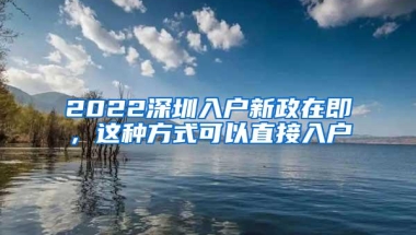 2022深圳入户新政在即，这种方式可以直接入户