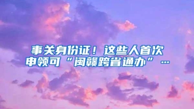 事关身份证！这些人首次申领可“闽赣跨省通办”…