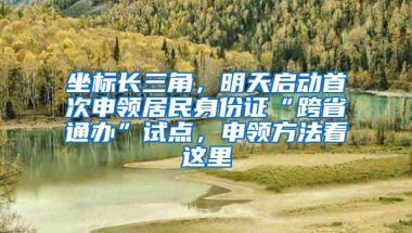 坐标长三角，明天启动首次申领居民身份证“跨省通办”试点，申领方法看这里