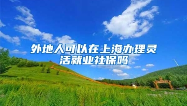 外地人可以在上海办理灵活就业社保吗