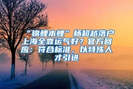 “锦鲤本鲤”杨超越落户上海全靠运气好？官方回应：符合标准，以特殊人才引进