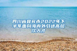 四川省宜宾市2022年下半年面向海内外引进高层次人才