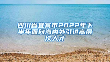 四川省宜宾市2022年下半年面向海内外引进高层次人才