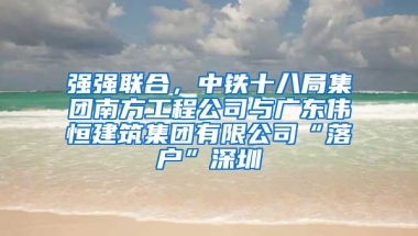 强强联合，中铁十八局集团南方工程公司与广东伟恒建筑集团有限公司“落户”深圳