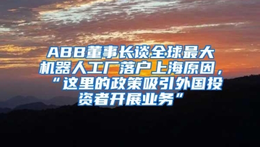 ABB董事长谈全球最大机器人工厂落户上海原因，“这里的政策吸引外国投资者开展业务”