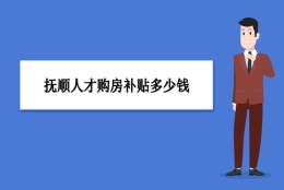 抚顺买房补贴政策最新政策,抚顺人才购房补贴多少钱