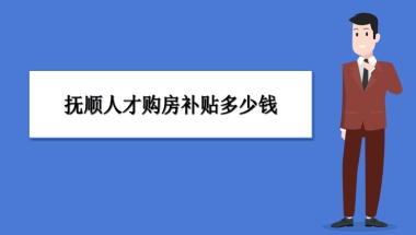 抚顺买房补贴政策最新政策,抚顺人才购房补贴多少钱