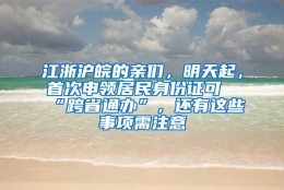 江浙沪皖的亲们，明天起，首次申领居民身份证可“跨省通办”，还有这些事项需注意