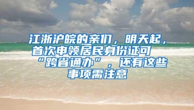 江浙沪皖的亲们，明天起，首次申领居民身份证可“跨省通办”，还有这些事项需注意