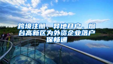 跨境注册、异地开户，烟台高新区为外资企业落户保畅通