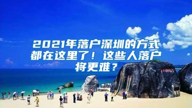 2021年落户深圳的方式都在这里了！这些人落户将更难？