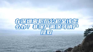 在深圳离职后公积金该怎么办？非深户离深可销户提取