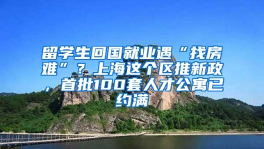 留学生回国就业遇“找房难”？上海这个区推新政，首批100套人才公寓已约满