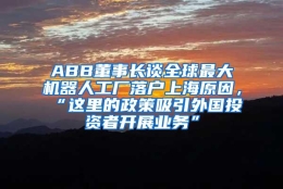 ABB董事长谈全球最大机器人工厂落户上海原因，“这里的政策吸引外国投资者开展业务”