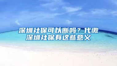 深圳社保可以断吗？代缴深圳社保有这些意义