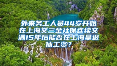 外来务工人员44岁开始在上海交三金社保连续交满15年后能否在上海拿退休工资？