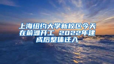 上海纽约大学新校区今天在前滩开工 2022年建成后整体迁入