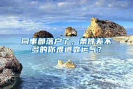 同事都落户了，条件差不多的你难道靠运气？