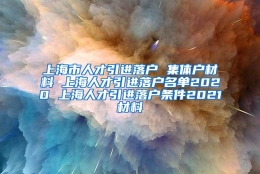 上海市人才引进落户 集体户材料 上海人才引进落户名单2020 上海人才引进落户条件2021材料