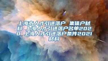 上海市人才引进落户 集体户材料 上海人才引进落户名单2020 上海人才引进落户条件2021材料