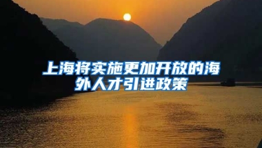 上海将实施更加开放的海外人才引进政策