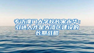 专访澳门大学校长宋永华：引进人才是大湾区建设的长期战略