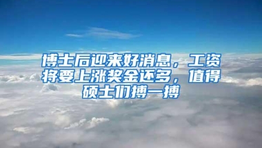 博士后迎来好消息，工资将要上涨奖金还多，值得硕士们搏一搏