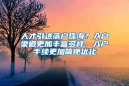 人才引进落户珠海？入户渠道更加丰富多样，入户手续更加简便优化