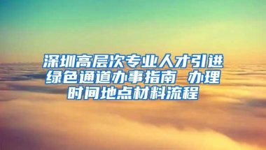 深圳高层次专业人才引进绿色通道办事指南 办理时间地点材料流程